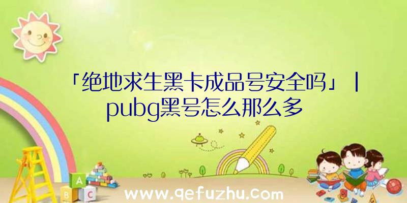 「绝地求生黑卡成品号安全吗」|pubg黑号怎么那么多